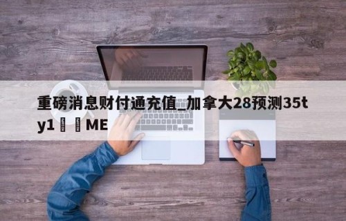 重磅消息财付通充值_加拿大28预测35ty1﻿•ME