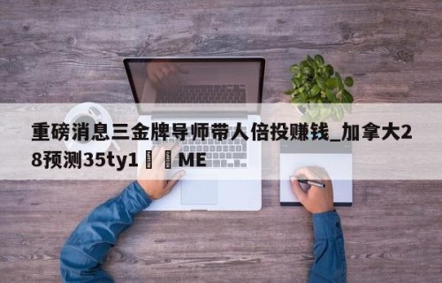 重磅消息三金牌导师带人倍投赚钱_加拿大28预测35ty1﻿•ME