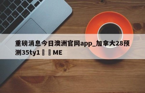 重磅消息今日澳洲官网app_加拿大28预测35ty1﻿•ME
