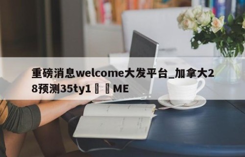 重磅消息welcome大发平台_加拿大28预测35ty1﻿•ME