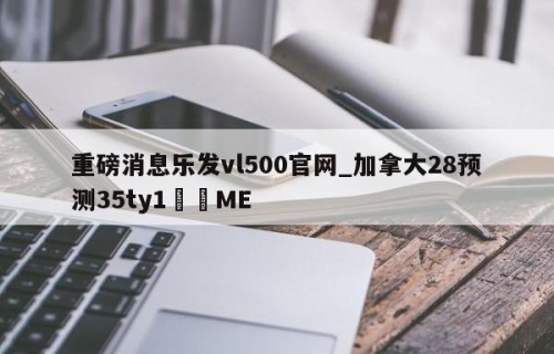 重磅消息乐发vl500官网_加拿大28预测35ty1﻿•ME