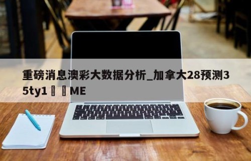 重磅消息澳彩大数据分析_加拿大28预测35ty1﻿•ME